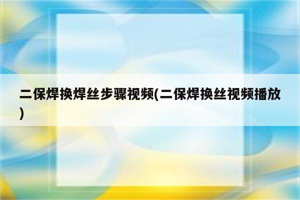 二保焊换焊丝步骤视频(二保焊换丝视频播放)