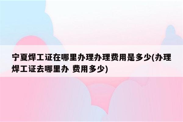 宁夏焊工证在哪里办理办理费用是多少(办理焊工证去哪里办 费用多少)