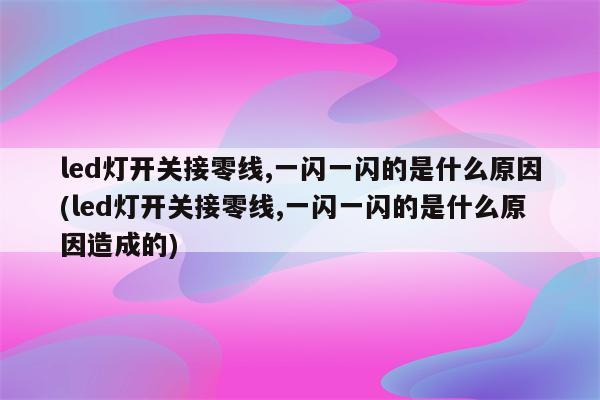 led灯开关接零线,一闪一闪的是什么原因(led灯开关接零线,一闪一闪的是什么原因造成的)