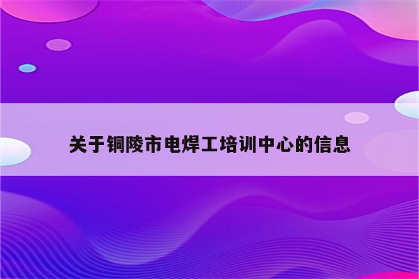 关于铜陵市电焊工培训中心的信息