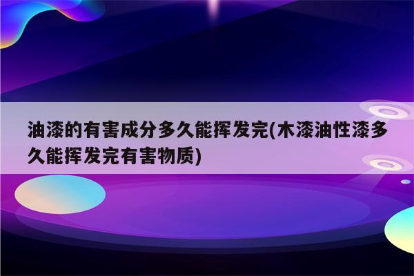 油漆的有害成分多久能挥发完(木漆油性漆多久能挥发完有害物质)