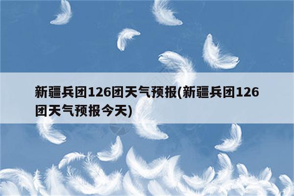 新疆兵团126团天气预报(新疆兵团126团天气预报今天)