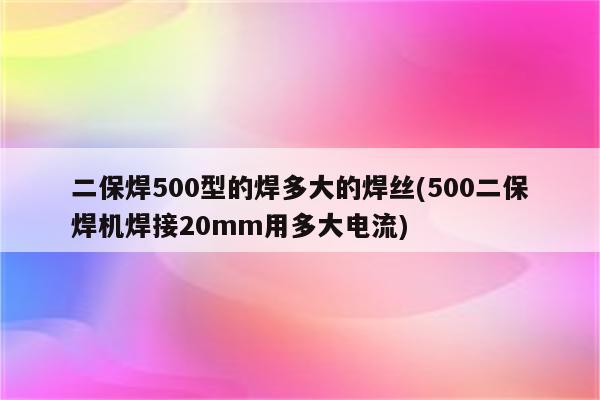 二保焊500型的焊多大的焊丝(500二保焊机焊接20mm用多大电流)