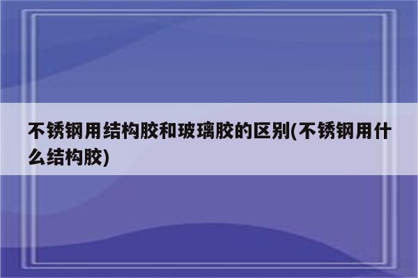 不锈钢用结构胶和玻璃胶的区别(不锈钢用什么结构胶)