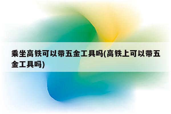 乘坐高铁可以带五金工具吗(高铁上可以带五金工具吗)