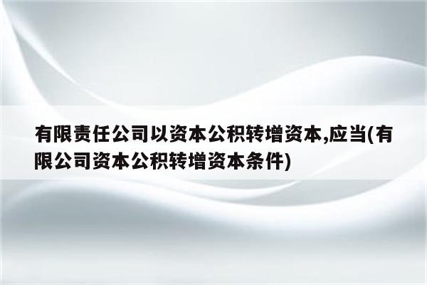 有限责任公司以资本公积转增资本,应当(有限公司资本公积转增资本条件)