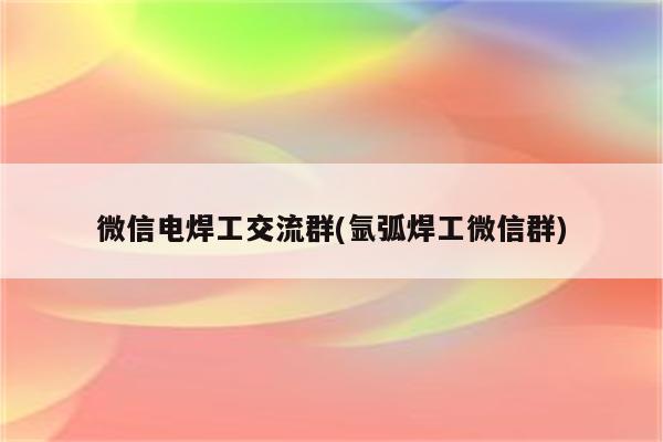 微信电焊工交流群(氩弧焊工微信群)