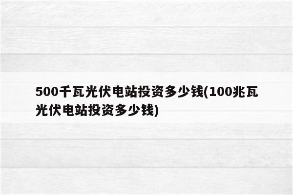 500千瓦光伏电站投资多少钱(100兆瓦光伏电站投资多少钱)