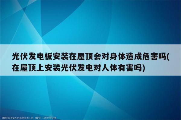 光伏发电板安装在屋顶会对身体造成危害吗(在屋顶上安装光伏发电对人体有害吗)