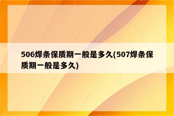 506焊条保质期一般是多久(507焊条保质期一般是多久)