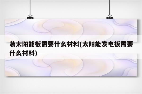 装太阳能板需要什么材料(太阳能发电板需要什么材料)