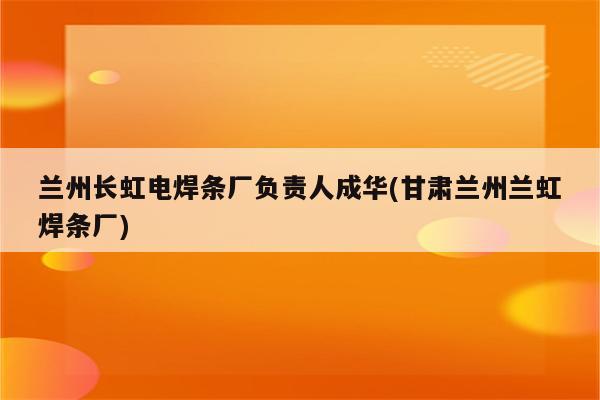 兰州长虹电焊条厂负责人成华(甘肃兰州兰虹焊条厂)