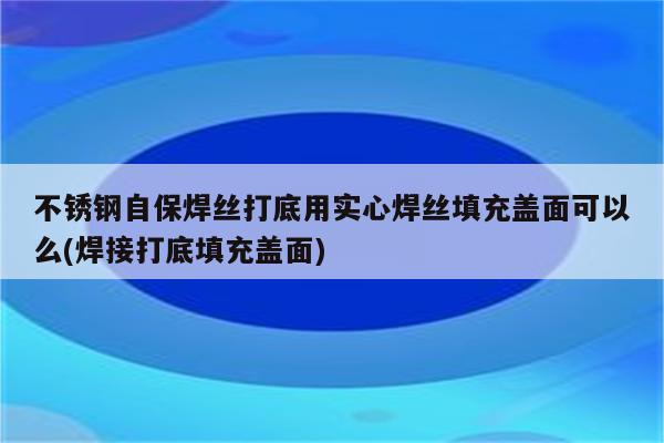 不锈钢自保焊丝打底用实心焊丝填充盖面可以么(焊接打底填充盖面)