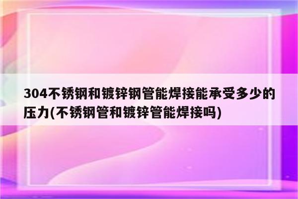 304不锈钢和镀锌钢管能焊接能承受多少的压力(不锈钢管和镀锌管能焊接吗)