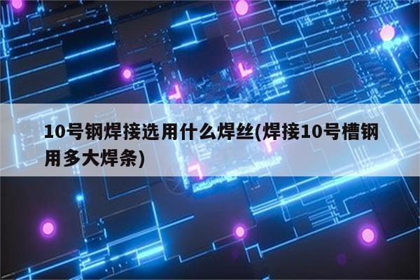 10号钢焊接选用什么焊丝(焊接10号槽钢用多大焊条)