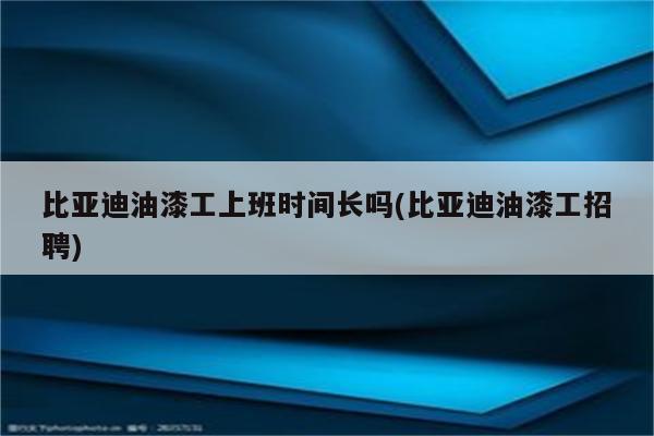 比亚迪油漆工上班时间长吗(比亚迪油漆工招聘)