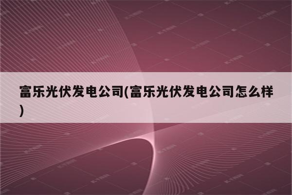 富乐光伏发电公司(富乐光伏发电公司怎么样)