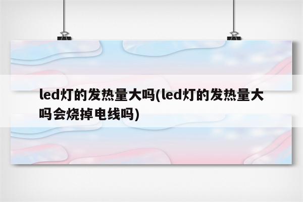 led灯的发热量大吗(led灯的发热量大吗会烧掉电线吗)