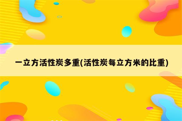 一立方活性炭多重(活性炭每立方米的比重)