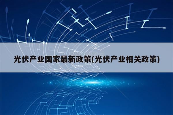 光伏产业国家最新政策(光伏产业相关政策)