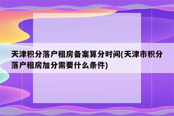 天津积分落户租房备案算分时间(天津市积分落户租房加分需要什么条件)