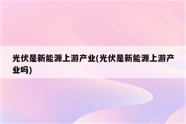 光伏是新能源上游产业(光伏是新能源上游产业吗)