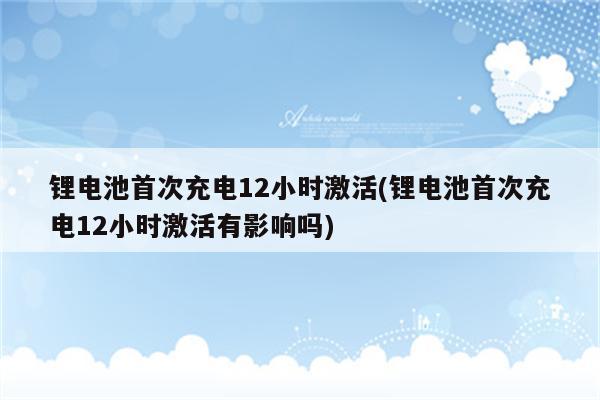 锂电池首次充电12小时激活(锂电池首次充电12小时激活有影响吗)