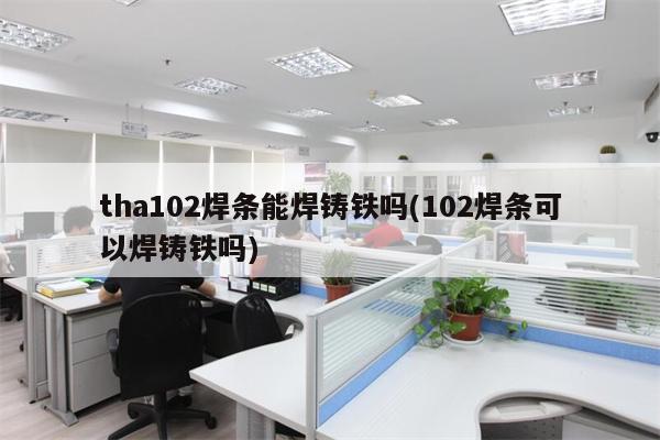 tha102焊条能焊铸铁吗(102焊条可以焊铸铁吗)