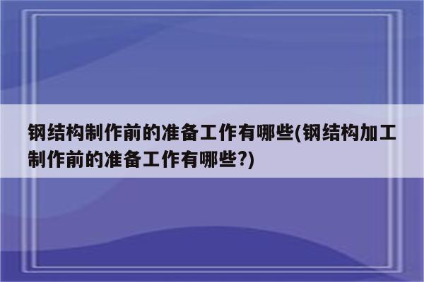 钢结构制作前的准备工作有哪些(钢结构加工制作前的准备工作有哪些?)