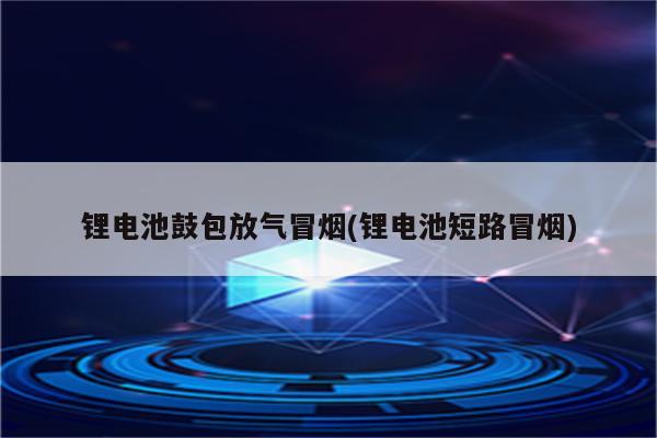 锂电池鼓包放气冒烟(锂电池短路冒烟)