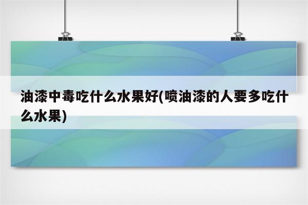 油漆中毒吃什么水果好(喷油漆的人要多吃什么水果)