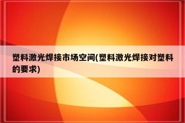 塑料激光焊接市场空间(塑料激光焊接对塑料的要求)