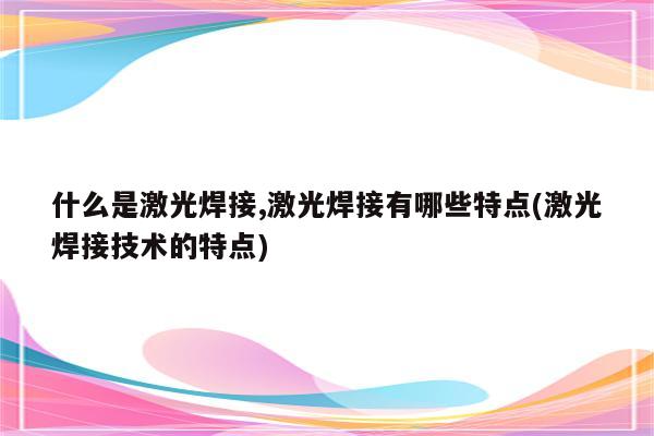 什么是激光焊接,激光焊接有哪些特点(激光焊接技术的特点)