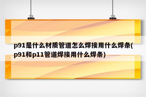 p91是什么材质管道怎么焊接用什么焊条(p91和p11管道焊接用什么焊条)