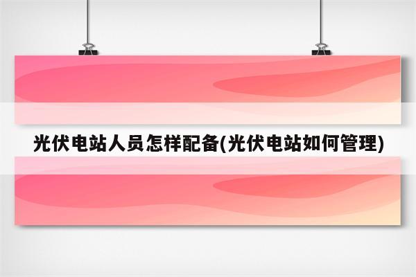 光伏电站人员怎样配备(光伏电站如何管理)