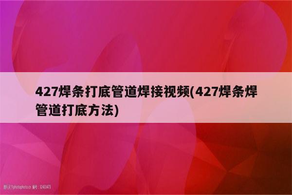 427焊条打底管道焊接视频(427焊条焊管道打底方法)