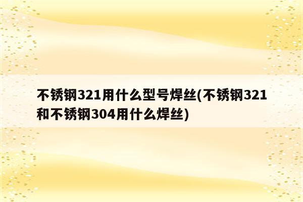 不锈钢321用什么型号焊丝(不锈钢321和不锈钢304用什么焊丝)