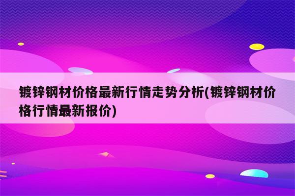 镀锌钢材价格最新行情走势分析(镀锌钢材价格行情最新报价)