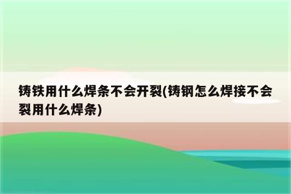 铸铁用什么焊条不会开裂(铸钢怎么焊接不会裂用什么焊条)