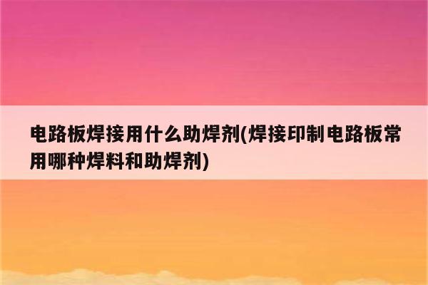 电路板焊接用什么助焊剂(焊接印制电路板常用哪种焊料和助焊剂)