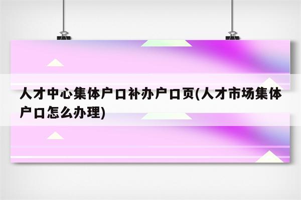 人才中心集体户口补办户口页(人才市场集体户口怎么办理)