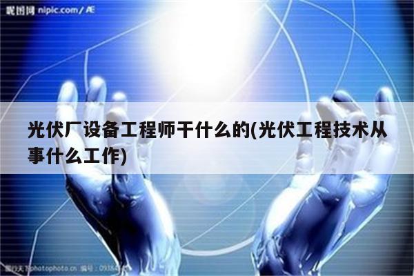 光伏厂设备工程师干什么的(光伏工程技术从事什么工作)