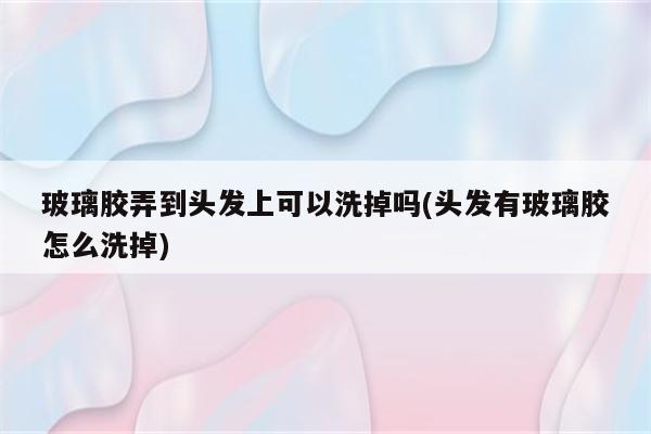 玻璃胶弄到头发上可以洗掉吗(头发有玻璃胶怎么洗掉)