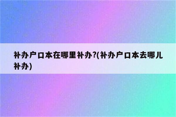 补办户口本在哪里补办?(补办户口本去哪儿补办)