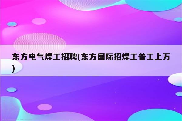 东方电气焊工招聘(东方国际招焊工普工上万)