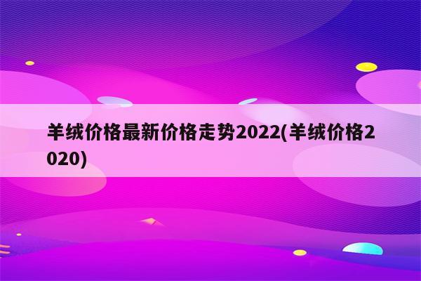 羊绒价格最新价格走势2022(羊绒价格2020)