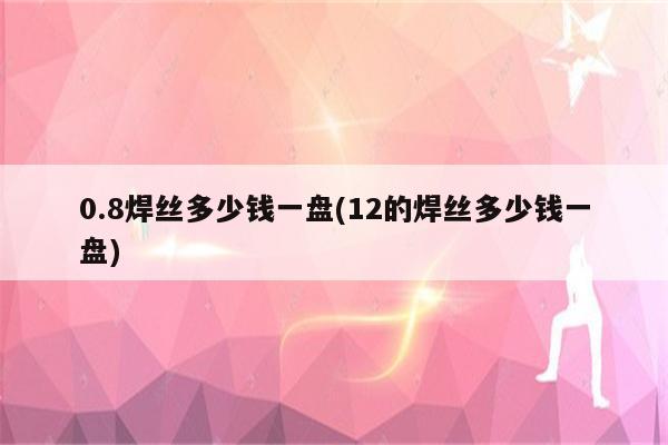 0.8焊丝多少钱一盘(12的焊丝多少钱一盘)