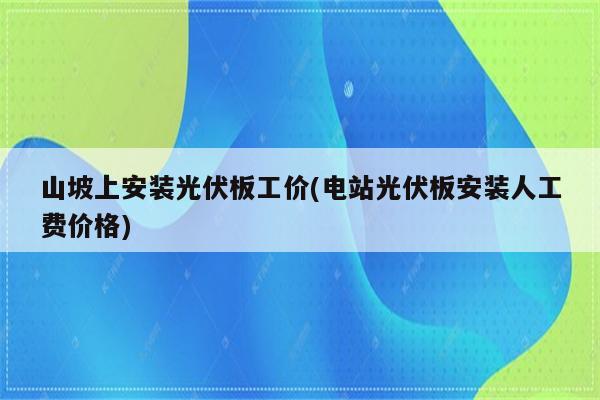 山坡上安装光伏板工价(电站光伏板安装人工费价格)