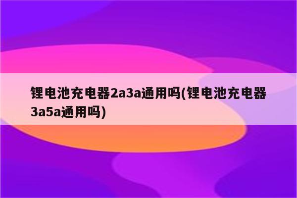 锂电池充电器2a3a通用吗(锂电池充电器3a5a通用吗)