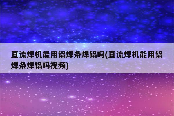 直流焊机能用铝焊条焊铝吗(直流焊机能用铝焊条焊铝吗视频)